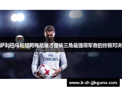 萨利巴乌帕楚阿梅尼谁才是铁三角最强领军者的终极对决 萨利巴乌帕楚阿梅尼谁才是铁三角最强领军者的终极对决