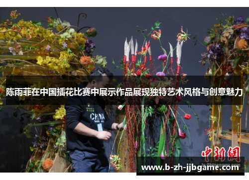 陈雨菲在中国插花比赛中展示作品展现独特艺术风格与创意魅力 陈雨菲在中国插花比赛中展示作品展现独特艺术风格与创意魅力