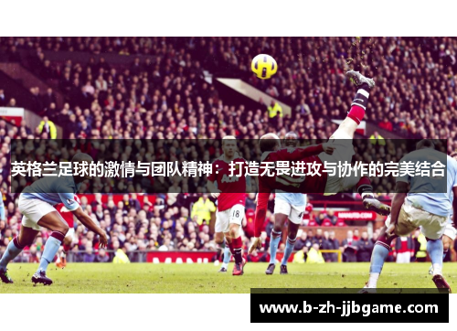 英格兰足球的激情与团队精神:打造无畏进攻与协作的完美结合 英格兰足球的激情与团队精神:打造无畏进攻与协作的完美结合