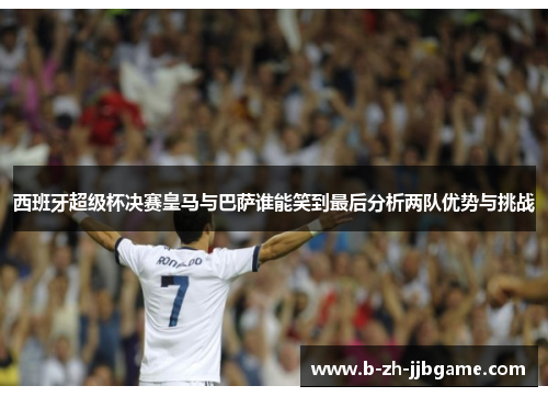 西班牙超级杯决赛皇马与巴萨谁能笑到最后分析两队优势与挑战