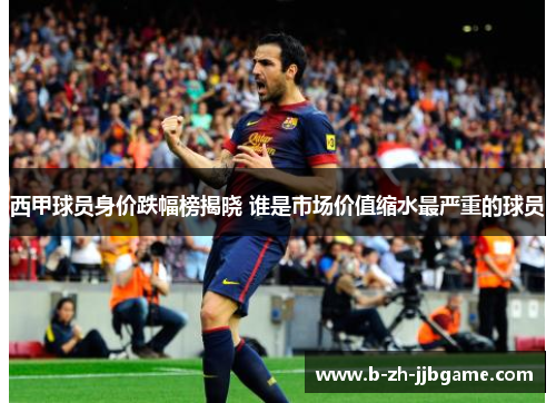 西甲球员身价跌幅榜揭晓 谁是市场价值缩水最严重的球员 西甲球员身价跌幅榜揭晓 谁是市场价值缩水最严重的球员