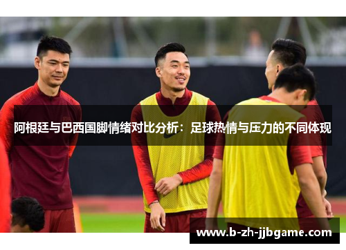 阿根廷与巴西国脚情绪对比分析:足球热情与压力的不同体现 阿根廷与巴西国脚情绪对比分析:足球热情与压力的不同体现