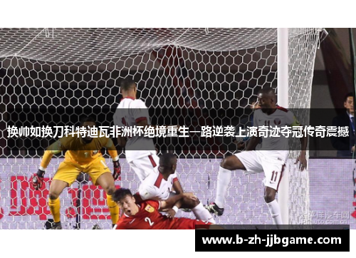 换帅如换刀科特迪瓦非洲杯绝境重生一路逆袭上演奇迹夺冠传奇震撼 换帅如换刀科特迪瓦非洲杯绝境重生一路逆袭上演奇迹夺冠传奇震撼