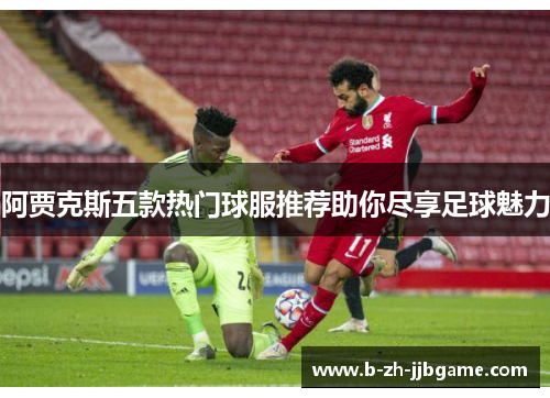 阿贾克斯五款热门球服推荐助你尽享足球魅力 阿贾克斯五款热门球服推荐助你尽享足球魅力