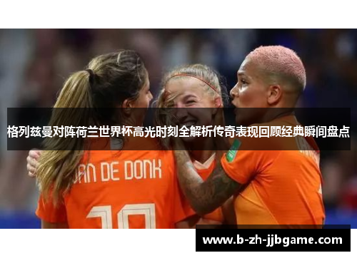 格列兹曼对阵荷兰世界杯高光时刻全解析传奇表现回顾经典瞬间盘点