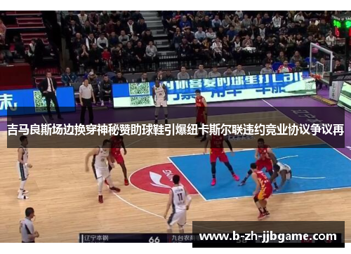 吉马良斯场边换穿神秘赞助球鞋引爆纽卡斯尔联违约竞业协议争议再